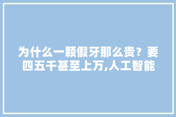 为什么一颗假牙那么贵？要四五千甚至上万,人工智能义齿加工