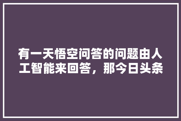 有一天悟空问答的问题由人工智能来回答，那今日头条我们又会何去何从,今天人工智能股票 智能问答