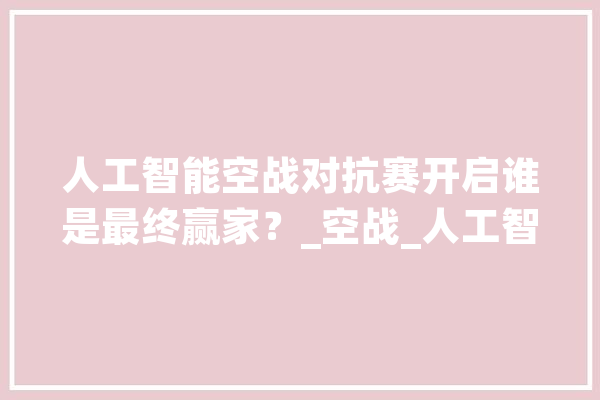 人工智能空战对抗赛开启谁是最终赢家？_空战_人工智能 文字写作