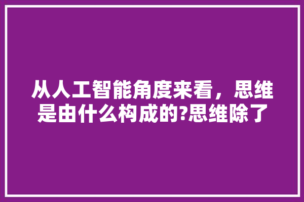 从人工智能角度来看，思维是由什么构成的?思维除了包含逻辑还有什么,人工智能 思维