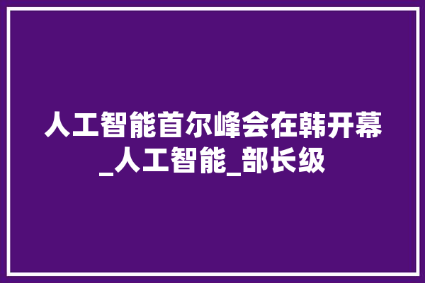 人工智能首尔峰会在韩开幕_人工智能_部长级 计算机