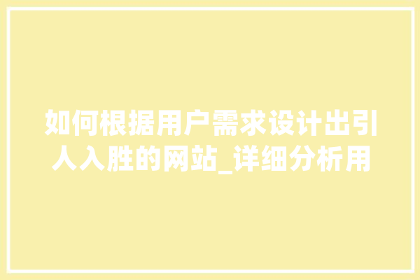 如何根据用户需求设计出引人入胜的网站_详细分析用户需求设计步骤 文字写作