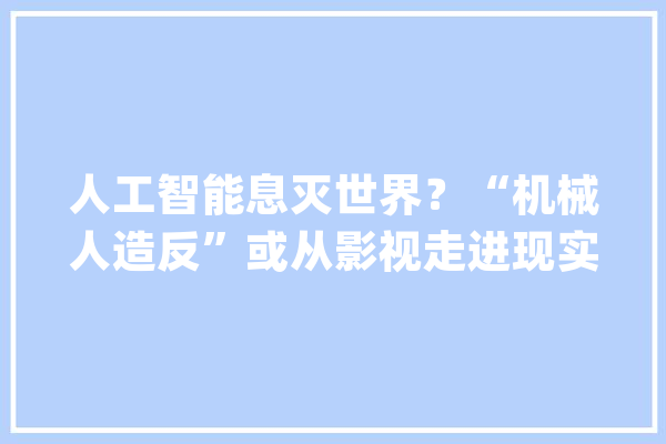 人工智能息灭世界？“机械人造反”或从影视走进现实_人工智能_技巧 AI简讯