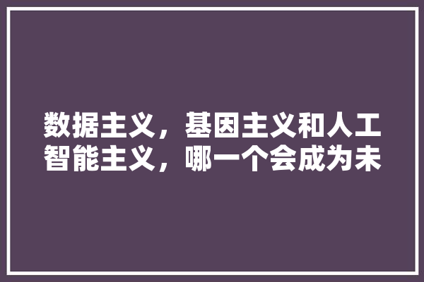 数据主义，基因主义和人工智能主义，哪一个会成为未来主流意识,基因人工智能公司 智能问答