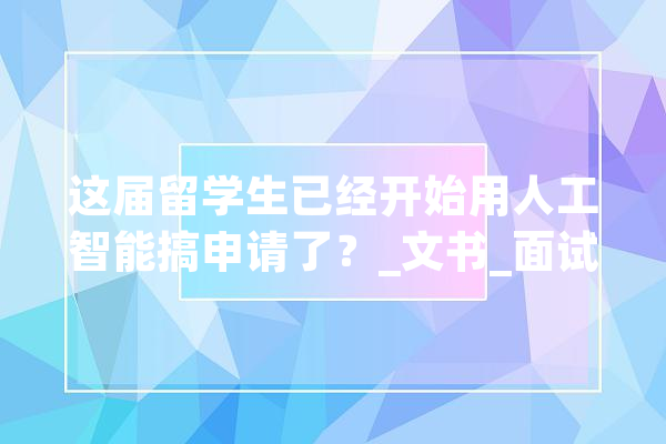 这届留学生已经开始用人工智能搞申请了？_文书_面试 云服务