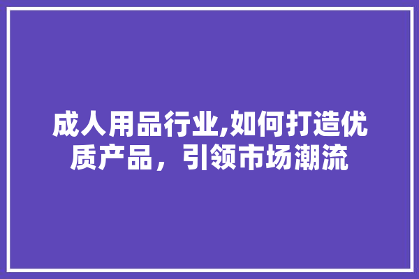 成人用品行业,如何打造优质产品，引领市场潮流 文字写作