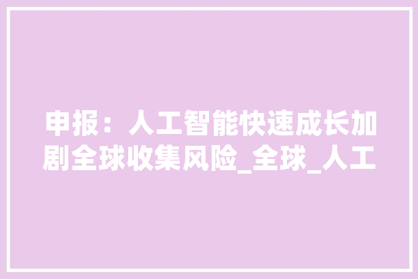 申报：人工智能快速成长加剧全球收集风险_全球_人工智能 智能助手