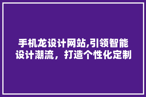 手机龙设计网站,引领智能设计潮流，打造个性化定制体验 智能写作