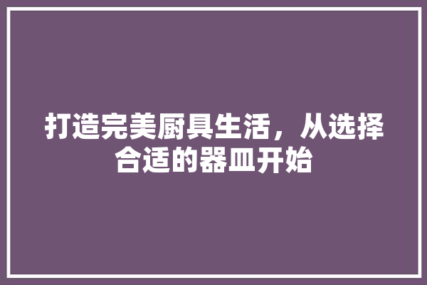 打造完美厨具生活，从选择合适的器皿开始 智能写作