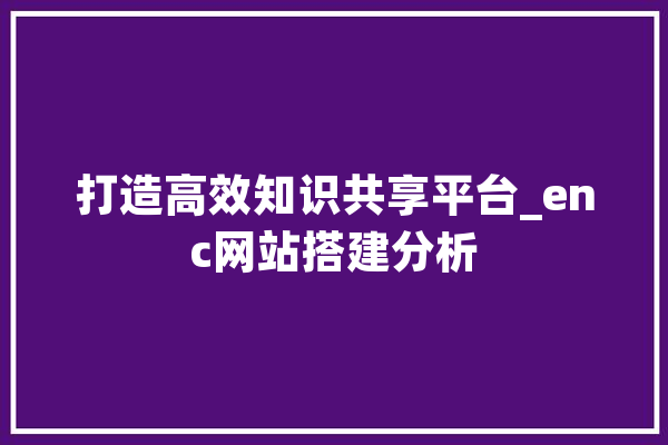 打造高效知识共享平台_enc网站搭建分析