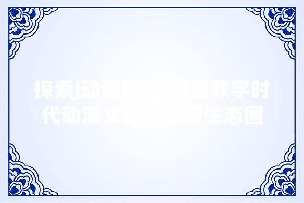 探索J动漫网站,构建数字时代动漫文化的全新生态圈