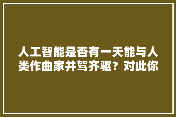 人工智能是否有一天能与人类作曲家并驾齐驱？对此你怎么看,人工智能音乐