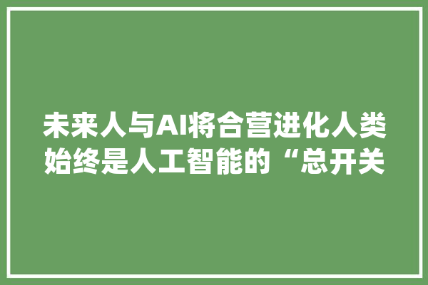 未来人与AI将合营进化人类始终是人工智能的“总开关”_人类_人工智能 文字写作