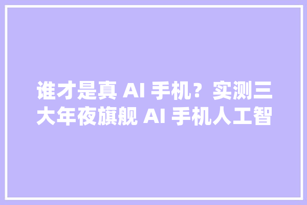 谁才是真 AI 手机？实测三大年夜旗舰 AI 手机人工智好手机排行榜揭晓_人工智能_技巧 文字写作