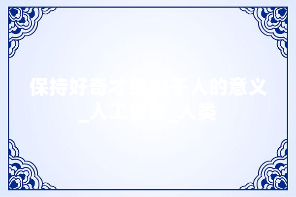 保持好奇才是AI于人的意义_人工智能_人类 AI快讯