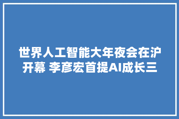 世界人工智能大年夜会在沪开幕 李彦宏首提AI成长三阶段（附演讲全文）_人工智能_智能 智能写作