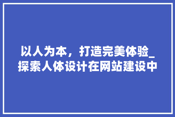 以人为本，打造完美体验_探索人体设计在网站建设中的应用