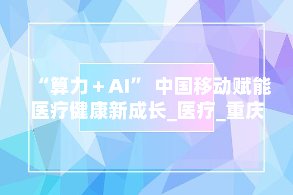 “算力＋AI” 中国移动赋能医疗健康新成长_医疗_重庆 文字写作