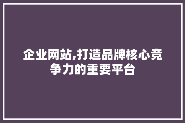 企业网站,打造品牌核心竞争力的重要平台