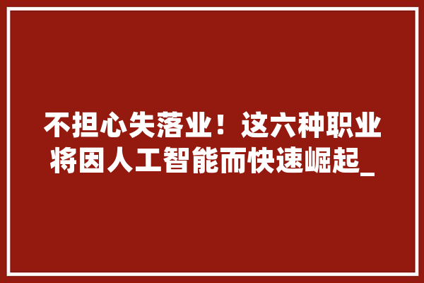 不担心失落业！这六种职业将因人工智能而快速崛起_技巧_工作 智能助手