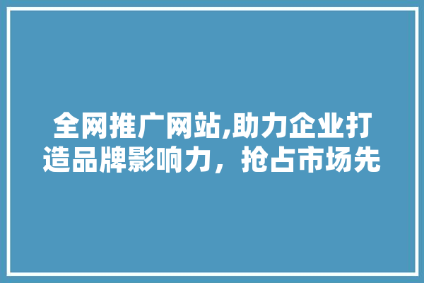 全网推广网站,助力企业打造品牌影响力，抢占市场先机 文字写作