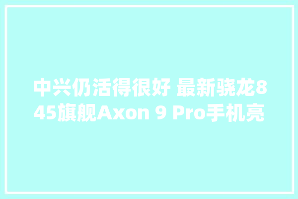 中兴仍活得很好 最新骁龙845旗舰Axon 9 Pro手机亮相_的是_旗舰 科技快讯