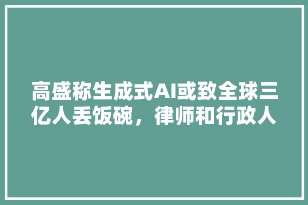 高盛称生成式AI或致全球三亿人丢饭碗，律师和行政人员最有可能被裁，生成式AI会引发失业潮吗,新致人工智能怎么样