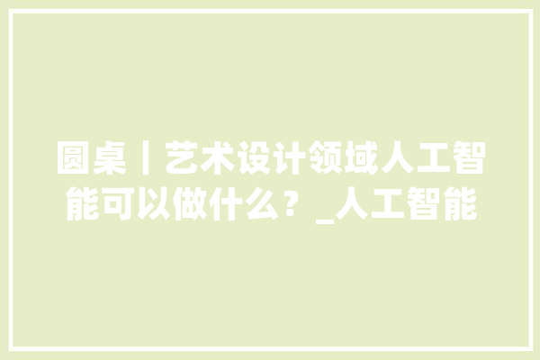 圆桌｜艺术设计领域人工智能可以做什么？_人工智能_技巧 AI快讯