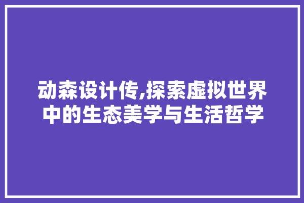 动森设计传,探索虚拟世界中的生态美学与生活哲学 智能写作