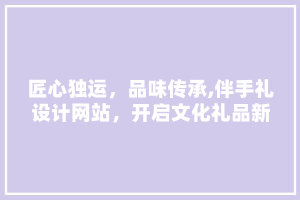 匠心独运，品味传承,伴手礼设计网站，开启文化礼品新篇章 文字写作