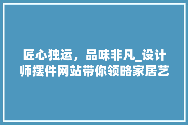 匠心独运，品味非凡_设计师摆件网站带你领略家居艺术之美 云服务