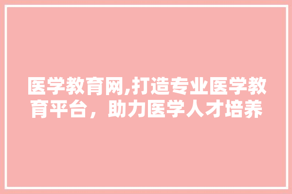 医学教育网,打造专业医学教育平台，助力医学人才培养
