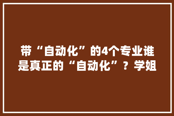 带“自动化”的4个专业谁是真正的“自动化”？学姐今天说清楚_专业_机械 智能写作