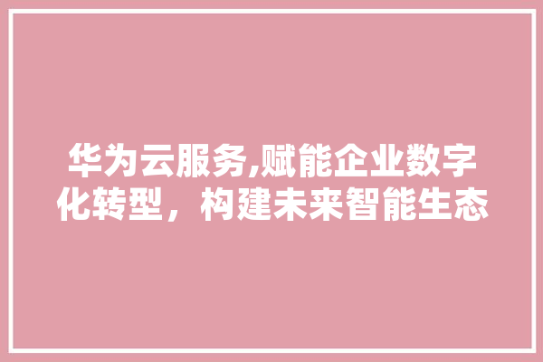 华为云服务,赋能企业数字化转型，构建未来智能生态 智能助手