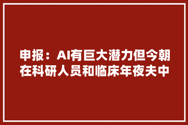 申报：AI有巨大潜力但今朝在科研人员和临床年夜夫中应用有限_科研_人工智能