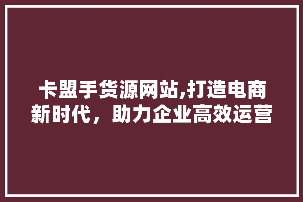 卡盟手货源网站,打造电商新时代，助力企业高效运营