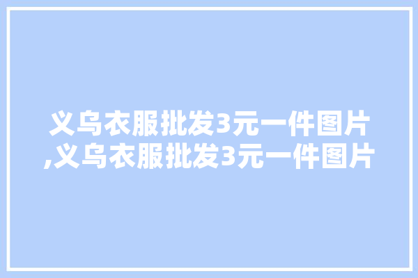 义乌衣服批发3元一件图片,义乌衣服批发3元一件图片对联批发 科技快讯