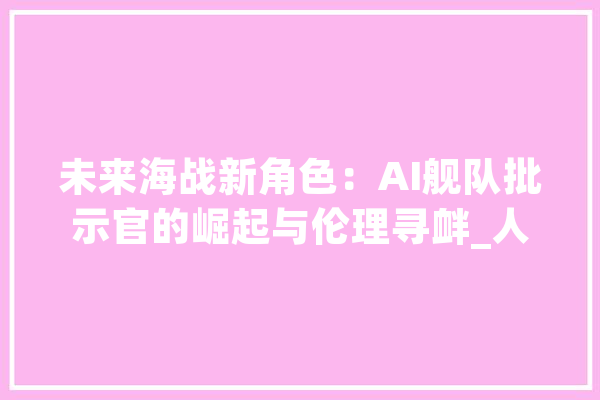 未来海战新角色：AI舰队批示官的崛起与伦理寻衅_人工智能_战斗 文字写作