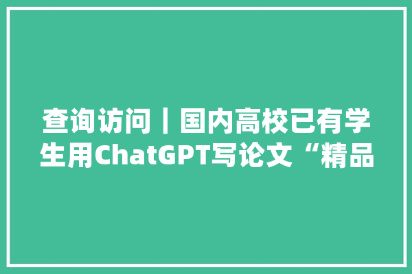 查询访问｜国内高校已有学生用ChatGPT写论文“精品”快赶上师长教师了！“AI作弊”怎么防？_学生_教师 智能助手