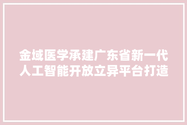 金域医学承建广东省新一代人工智能开放立异平台打造为医检人工智能家当新咭片_人工智能_家当 智能写作