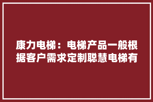 康力电梯：电梯产品一般根据客户需求定制聪慧电梯有很多倾向“产品智能化”、“做事智能化”等_电梯_聪明 智能写作