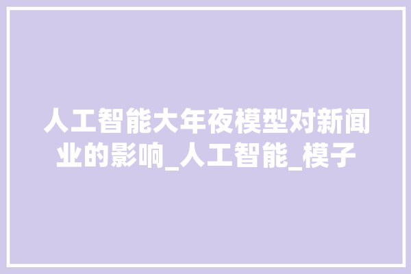 人工智能大年夜模型对新闻业的影响_人工智能_模子 智能问答