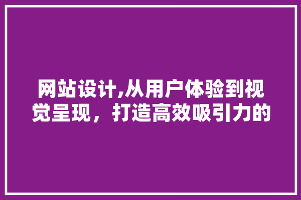 网站设计,从用户体验到视觉呈现，打造高效吸引力的网络平台 智能写作
