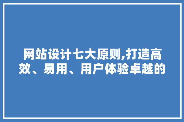 网站设计七大原则,打造高效、易用、用户体验卓越的网站