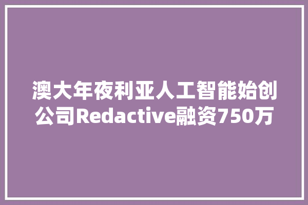 澳大年夜利亚人工智能始创公司Redactive融资750万美元_所需_法式 AI简讯