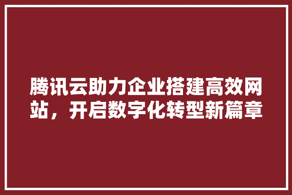 腾讯云助力企业搭建高效网站，开启数字化转型新篇章 文字写作