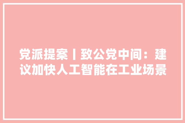 党派提案丨致公党中间：建议加快人工智能在工业场景中的应用_人工智能_技巧 AI快讯