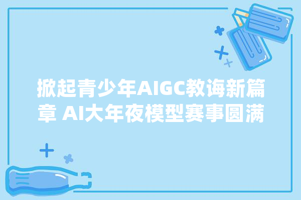 掀起青少年AIGC教诲新篇章 AI大年夜模型赛事圆满落幕_人工智能_青少年 绘影字幕