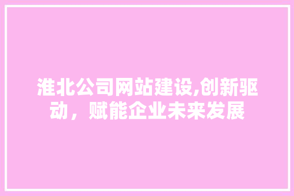 淮北公司网站建设,创新驱动，赋能企业未来发展