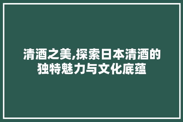 清酒之美,探索日本清酒的独特魅力与文化底蕴
